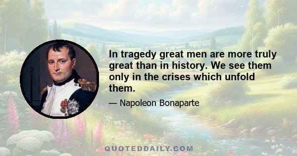 In tragedy great men are more truly great than in history. We see them only in the crises which unfold them.