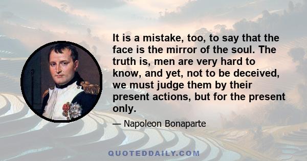 It is a mistake, too, to say that the face is the mirror of the soul. The truth is, men are very hard to know, and yet, not to be deceived, we must judge them by their present actions, but for the present only.