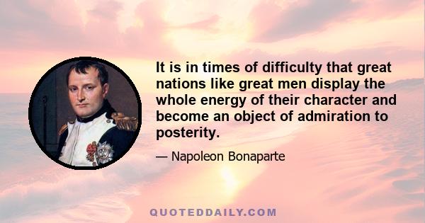 It is in times of difficulty that great nations like great men display the whole energy of their character and become an object of admiration to posterity.