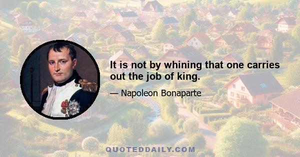 It is not by whining that one carries out the job of king.