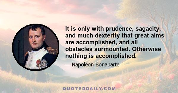 It is only with prudence, sagacity, and much dexterity that great aims are accomplished, and all obstacles surmounted. Otherwise nothing is accomplished.