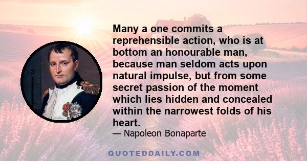 Many a one commits a reprehensible action, who is at bottom an honourable man, because man seldom acts upon natural impulse, but from some secret passion of the moment which lies hidden and concealed within the