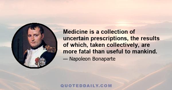 Medicine is a collection of uncertain prescriptions, the results of which, taken collectively, are more fatal than useful to mankind.