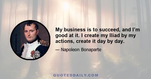 My business is to succeed, and I’m good at it. I create my Iliad by my actions, create it day by day.