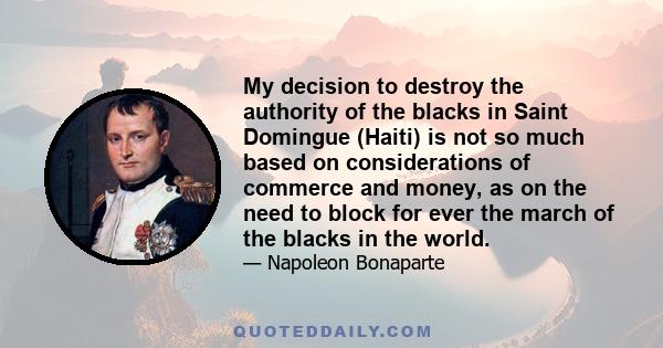 My decision to destroy the authority of the blacks in Saint Domingue (Haiti) is not so much based on considerations of commerce and money, as on the need to block for ever the march of the blacks in the world.