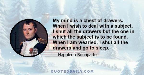 My mind is a chest of drawers. When I wish to deal with a subject, I shut all the drawers but the one in which the subject is to be found. When I am wearied, I shut all the drawers and go to sleep.