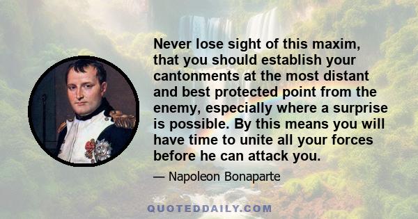 Never lose sight of this maxim, that you should establish your cantonments at the most distant and best protected point from the enemy, especially where a surprise is possible. By this means you will have time to unite