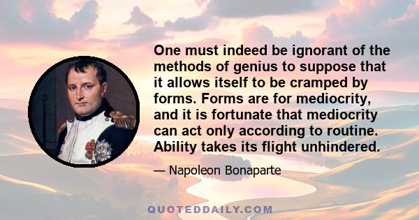 One must indeed be ignorant of the methods of genius to suppose that it allows itself to be cramped by forms. Forms are for mediocrity, and it is fortunate that mediocrity can act only according to routine. Ability