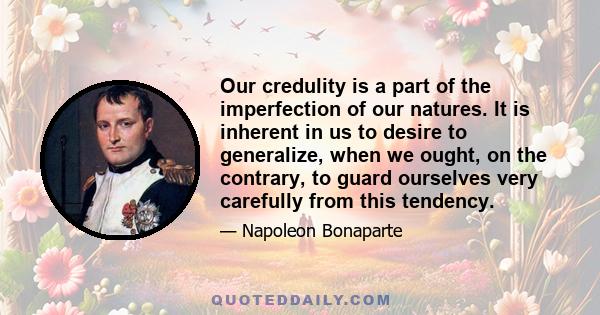 Our credulity is a part of the imperfection of our natures. It is inherent in us to desire to generalize, when we ought, on the contrary, to guard ourselves very carefully from this tendency.