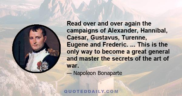 Read over and over again the campaigns of Alexander, Hannibal, Caesar, Gustavus, Turenne, Eugene and Frederic. ... This is the only way to become a great general and master the secrets of the art of war.