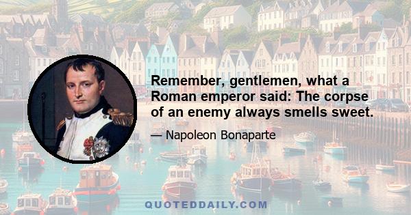 Remember, gentlemen, what a Roman emperor said: The corpse of an enemy always smells sweet.