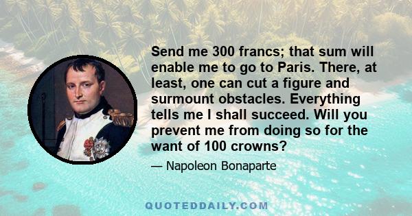 Send me 300 francs; that sum will enable me to go to Paris. There, at least, one can cut a figure and surmount obstacles. Everything tells me I shall succeed. Will you prevent me from doing so for the want of 100 crowns?