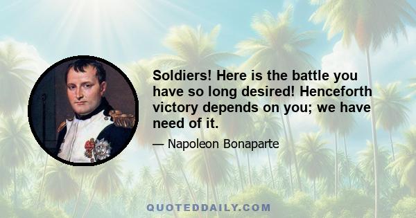 Soldiers! Here is the battle you have so long desired! Henceforth victory depends on you; we have need of it.