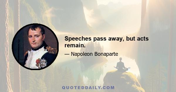 Speeches pass away, but acts remain.