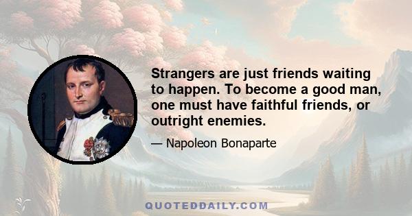 Strangers are just friends waiting to happen. To become a good man, one must have faithful friends, or outright enemies.