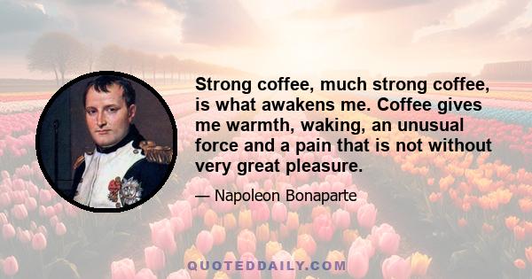 Strong coffee, much strong coffee, is what awakens me. Coffee gives me warmth, waking, an unusual force and a pain that is not without very great pleasure.