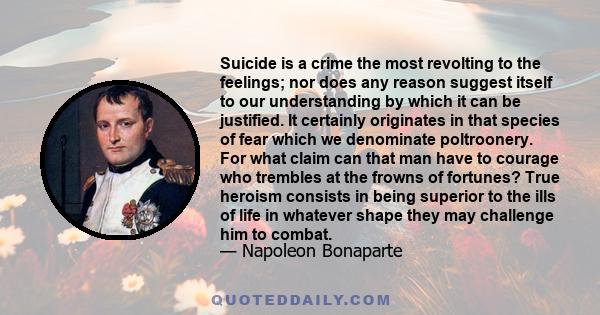 Suicide is a crime the most revolting to the feelings; nor does any reason suggest itself to our understanding by which it can be justified. It certainly originates in that species of fear which we denominate