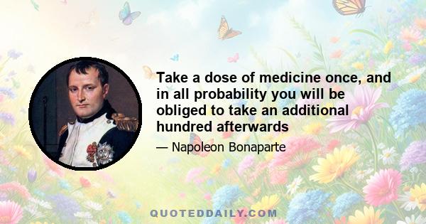 Take a dose of medicine once, and in all probability you will be obliged to take an additional hundred afterwards