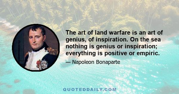 The art of land warfare is an art of genius, of inspiration. On the sea nothing is genius or inspiration; everything is positive or empiric.