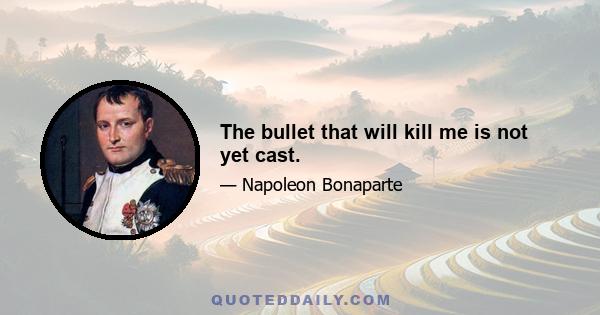 The bullet that will kill me is not yet cast.