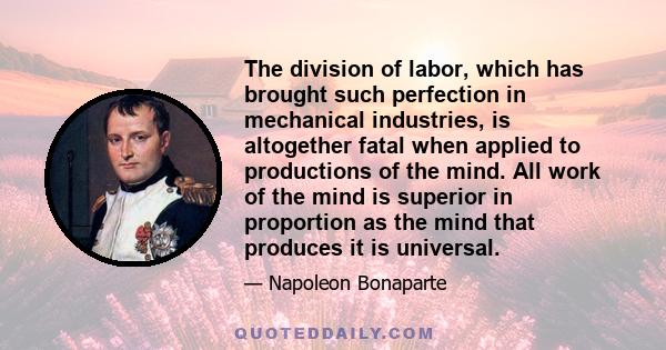 The division of labor, which has brought such perfection in mechanical industries, is altogether fatal when applied to productions of the mind. All work of the mind is superior in proportion as the mind that produces it 