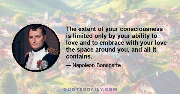 The extent of your consciousness is limited only by your ability to love and to embrace with your love the space around you, and all it contains.