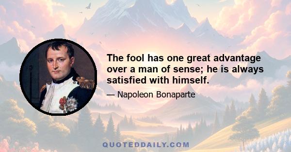 The fool has one great advantage over a man of sense; he is always satisfied with himself.