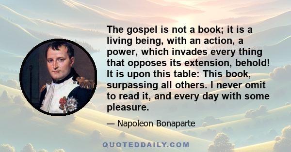 The gospel is not a book; it is a living being, with an action, a power, which invades every thing that opposes its extension, behold! It is upon this table: This book, surpassing all others. I never omit to read it,