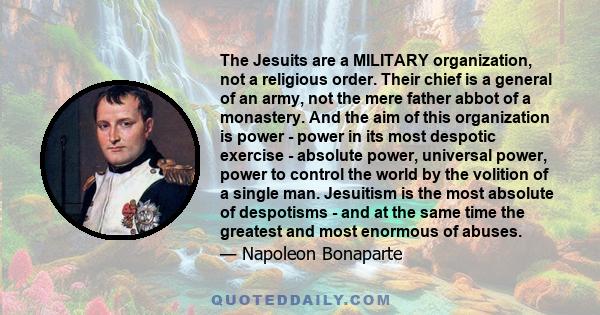 The Jesuits are a MILITARY organization, not a religious order. Their chief is a general of an army, not the mere father abbot of a monastery. And the aim of this organization is power - power in its most despotic