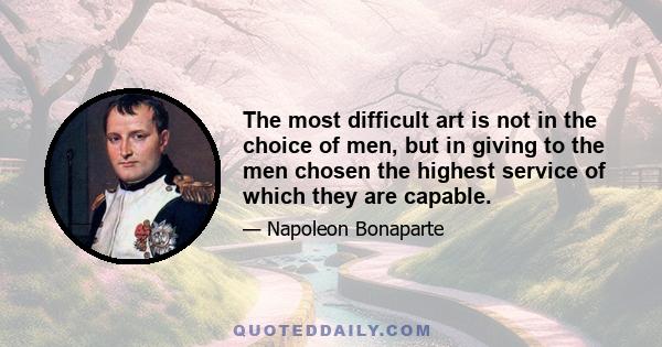 The most difficult art is not in the choice of men, but in giving to the men chosen the highest service of which they are capable.