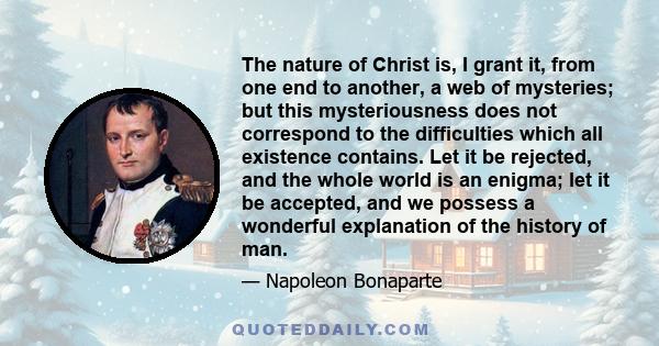 The nature of Christ is, I grant it, from one end to another, a web of mysteries; but this mysteriousness does not correspond to the difficulties which all existence contains. Let it be rejected, and the whole world is