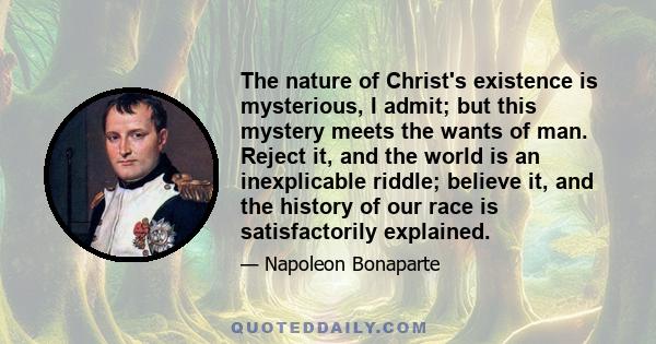 The nature of Christ's existence is mysterious, I admit; but this mystery meets the wants of man. Reject it, and the world is an inexplicable riddle; believe it, and the history of our race is satisfactorily explained.