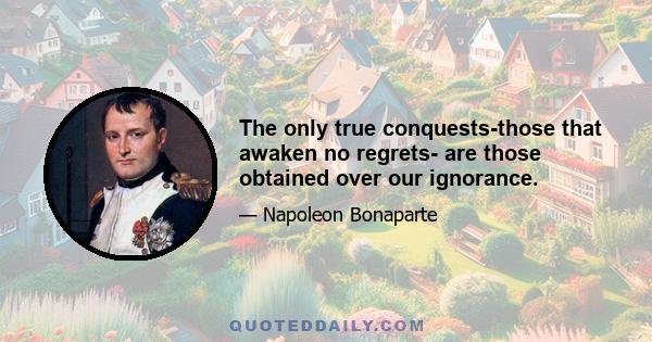 The only true conquests-those that awaken no regrets- are those obtained over our ignorance.