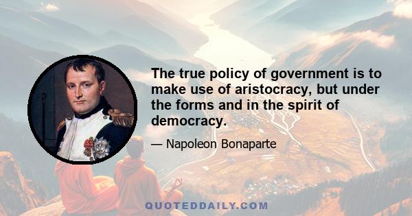 The true policy of government is to make use of aristocracy, but under the forms and in the spirit of democracy.