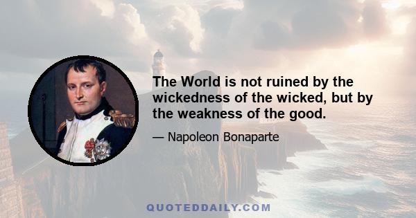 The World is not ruined by the wickedness of the wicked, but by the weakness of the good.