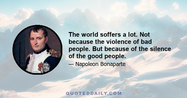 The world soffers a lot. Not because the violence of bad people. But because of the silence of the good people.