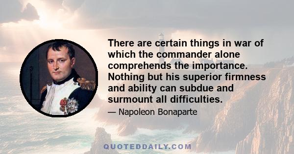 There are certain things in war of which the commander alone comprehends the importance. Nothing but his superior firmness and ability can subdue and surmount all difficulties.