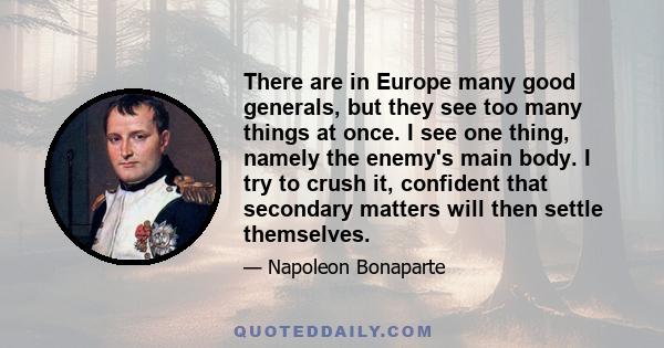 There are in Europe many good generals, but they see too many things at once. I see one thing, namely the enemy's main body. I try to crush it, confident that secondary matters will then settle themselves.