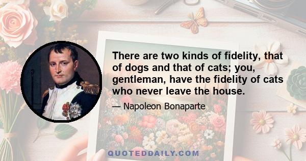 There are two kinds of fidelity, that of dogs and that of cats; you, gentleman, have the fidelity of cats who never leave the house.