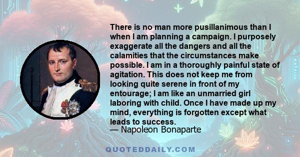 There is no man more pusillanimous than I when I am planning a campaign. I purposely exaggerate all the dangers and all the calamities that the circumstances make possible. I am in a thoroughly painful state of