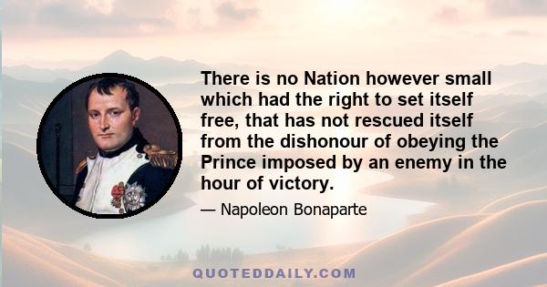 There is no Nation however small which had the right to set itself free, that has not rescued itself from the dishonour of obeying the Prince imposed by an enemy in the hour of victory.