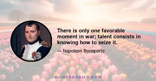 There is only one favorable moment in war; talent consists in knowing how to seize it.