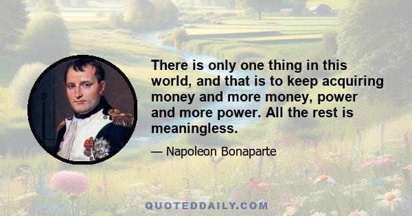 There is only one thing in this world, and that is to keep acquiring money and more money, power and more power. All the rest is meaningless.