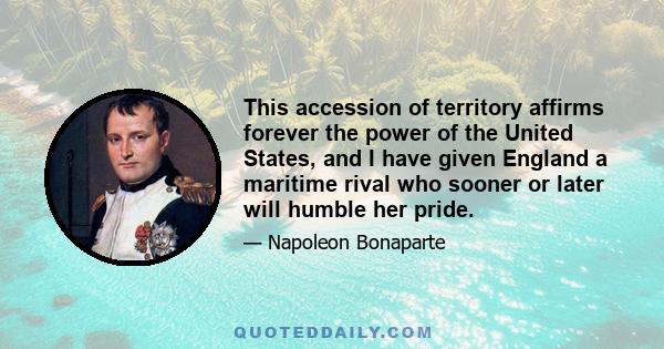 This accession of territory affirms forever the power of the United States, and I have given England a maritime rival who sooner or later will humble her pride.