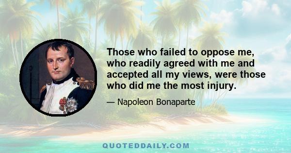 Those who failed to oppose me, who readily agreed with me and accepted all my views, were those who did me the most injury.