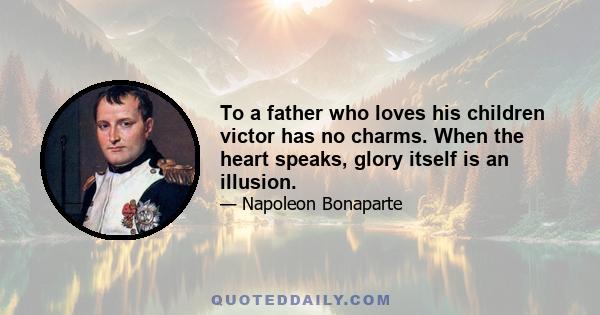 To a father who loves his children victor has no charms. When the heart speaks, glory itself is an illusion.