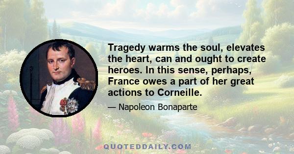 Tragedy warms the soul, elevates the heart, can and ought to create heroes. In this sense, perhaps, France owes a part of her great actions to Corneille.