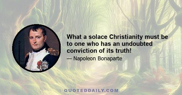 What a solace Christianity must be to one who has an undoubted conviction of its truth!