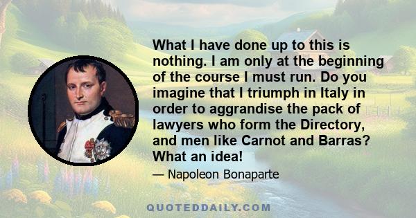 What I have done up to this is nothing. I am only at the beginning of the course I must run. Do you imagine that I triumph in Italy in order to aggrandise the pack of lawyers who form the Directory, and men like Carnot