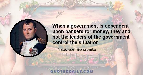 When a government is dependent upon bankers for money, they and not the leaders of the government control the situation